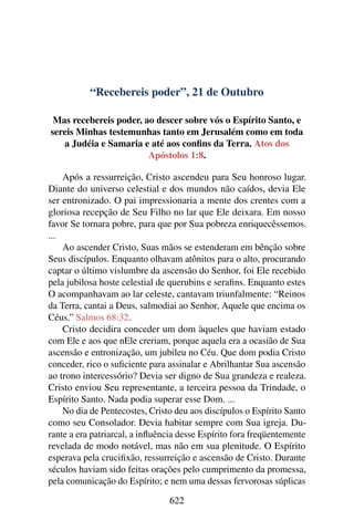 “Recebereis poder”, 21 de Outubro
Mas recebereis poder, ao descer sobre vós o Espírito Santo, e
sereis Minhas testemunhas tanto em Jerusalém como em toda
a Judéia e Samaria e até aos confins da Terra. Atos dos
Apóstolos 1:8.
Após a ressurreição, Cristo ascendeu para Seu honroso lugar.
Diante do universo celestial e dos mundos não caídos, devia Ele
ser entronizado. O pai impressionaria a mente dos crentes com a
gloriosa recepção de Seu Filho no lar que Ele deixara. Em nosso
favor Se tornara pobre, para que por Sua pobreza enriquecêssemos.
...
Ao ascender Cristo, Suas mãos se estenderam em bênção sobre
Seus discípulos. Enquanto olhavam atônitos para o alto, procurando
captar o último vislumbre da ascensão do Senhor, foi Ele recebido
pela jubilosa hoste celestial de querubins e serafins. Enquanto estes
O acompanhavam ao lar celeste, cantavam triunfalmente: “Reinos
da Terra, cantai a Deus, salmodiai ao Senhor, Aquele que encima os
Céus.” Salmos 68:32.
Cristo decidira conceder um dom àqueles que haviam estado
com Ele e aos que nEle creriam, porque aquela era a ocasião de Sua
ascensão e entronização, um jubileu no Céu. Que dom podia Cristo
conceder, rico o suficiente para assinalar e Abrilhantar Sua ascensão
ao trono intercessório? Devia ser digno de Sua grandeza e realeza.
Cristo enviou Seu representante, a terceira pessoa da Trindade, o
Espírito Santo. Nada podia superar esse Dom. ...
No dia de Pentecostes, Cristo deu aos discípulos o Espírito Santo
como seu Consolador. Devia habitar sempre com Sua igreja. Du-
rante a era patriarcal, a influência desse Espírito fora freqüentemente
revelada de modo notável, mas não em sua plenitude. O Espírito
esperava pela crucifixão, ressurreição e ascensão de Cristo. Durante
séculos haviam sido feitas orações pelo cumprimento da promessa,
pela comunicação do Espírito; e nem uma dessas fervorosas súplicas
622
 