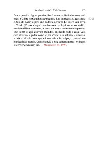 “Recebereis poder”, 21 de Outubro 623
fora esquecida. Agora por dez dias fizeram os discípulos suas peti-
ções, e Cristo no Céu lhes acrescentou Sua intercessão. Reclamou [332]
o dom do Espírito para que pudesse derramá-Lo sobre Seu povo.
... Tendo [Cristo] chegado ao Seu trono, o Espírito foi concedido
conforme Ele o prometera, e como um vento veemente e impetuoso
veio sobre os que estavam reunidos, enchendo toda a casa. Veio
com plenitude e poder, como se por séculos essa influência estivesse
sendo reprimida, mas agora derramada sobre a igreja, para ser co-
municada ao mundo. Que se seguiu a esse derramamento? Milhares
se converteram num dia. — Manuscrito 44, 1898.
 
