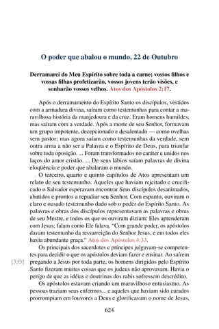 O poder que abalou o mundo, 22 de Outubro
Derramarei do Meu Espírito sobre toda a carne; vossos filhos e
vossas filhas profetizarão, vossos jovens terão visões, e
sonharão vossos velhos. Atos dos Apóstolos 2:17.
Após o derramamento do Espírito Santo os discípulos, vestidos
com a armadura divina, saíram como testemunhas para contar a ma-
ravilhosa história da manjedoura e da cruz. Eram homens humildes,
mas saíram com a verdade. Após a morte de seu Senhor, formavam
um grupo impotente, decepcionado e desalentado — como ovelhas
sem pastor; mas agora saíam como testemunhas da verdade, sem
outra arma a não ser a Palavra e o Espírito de Deus, para triunfar
sobre toda oposição. ... Foram transformados no caráter e unidos nos
laços do amor cristão. ... De seus lábios saíam palavras de divina
eloqüência e poder que abalaram o mundo.
O terceiro, quarto e quinto capítulos de Atos apresentam um
relato de seu testemunho. Aqueles que haviam rejeitado e crucifi-
cado o Salvador esperavam encontrar Seus discípulos desanimados,
abatidos e prontos a repudiar seu Senhor. Com espanto, ouviram o
claro e ousado testemunho dado sob o poder do Espírito Santo. As
palavras e obras dos discípulos representavam as palavras e obras
de seu Mestre, e todos os que os ouviram diziam: Eles aprenderam
com Jesus; falam como Ele falava. “Com grande poder, os apóstolos
davam testemunho da ressurreição do Senhor Jesus, e em todos eles
havia abundante graça.” Atos dos Apóstolos 4:33.
Os principais dos sacerdotes e príncipes julgavam-se competen-
tes para decidir o que os apóstolos deviam fazer e ensinar. Ao saírem
pregando a Jesus por toda parte, os homens dirigidos pelo Espírito[333]
Santo fizeram muitas coisas que os judeus não aprovavam. Havia o
perigo de que as idéias e doutrinas dos rabis sofressem descrédito.
Os apóstolos estavam criando um maravilhoso entusiasmo. As
pessoas traziam seus enfermos... e aqueles que haviam sido curados
prorrompiam em louvores a Deus e glorificavam o nome de Jesus,
624
 