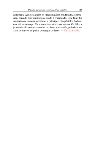 O poder que abalou o mundo, 22 de Outubro 625
justamente Aquele a quem os judeus haviam condenado, escarne-
cido, coroado com espinhos, açoitado e crucificado. Esse Jesus foi
enaltecido acima dos sacerdotes e príncipes. Os apóstolos declara-
vam até mesmo que Ele ressuscitara dentre os mortos. Os líderes
judeus decidiram que essa obra precisava ser contida, pois demons-
trava serem eles culpados do sangue de Jesus. — Carta 38, 1896.
 