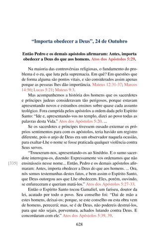 “Importa obedecer a Deus”, 24 de Outubro
Então Pedro e os demais apóstolos afirmaram: Antes, importa
obedecer a Deus do que aos homens. Atos dos Apóstolos 5:29.
Na maioria das controvérsias religiosas, o fundamento do pro-
blema é o eu, que luta pela supremacia. Em quê? Em questões que
de forma alguma são pontos vitais, e são considerados assim apenas
porque as pessoas lhes dão importância. Mateus 12:31-37; Marcos
14:56; Lucas 5:21; Mateus 9:3.
Mas acompanhemos a história dos homens que os sacerdotes
e príncipes judeus consideravam tão perigosos, porque estavam
apresentando novos e estranhos ensinos sobre quase cada assunto
teológico. Fora cumprida pelos apóstolos a ordem dada pelo Espírito
Santo: “Ide e, apresentando-vos no templo, dizei ao povo todas as
palavras desta Vida.” Atos dos Apóstolos 5:20. ...
Se os sacerdotes e príncipes tivessem ousado externar os pró-
prios sentimentos para com os apóstolos, teria havido um registro
diferente, pois o anjo de Deus era um observador naquela ocasião,
para exaltar-Lhe o nome se fosse praticada qualquer violência contra
Seus servos.
“Trouxeram-nos, apresentando-os ao Sinédrio. E o sumo sacer-
dote interrogou-os, dizendo: Expressamente vos ordenamos que não
ensinásseis nesse nome... Então, Pedro e os demais apóstolos afir-[335]
maram: Antes, importa obedecer a Deus do que aos homens. ... Ora,
nós somos testemunhas destes fatos, e bem assim o Espírito Santo,
que Deus outorgou aos que Lhe obedecem. Eles, porém, ouvindo,
se enfureceram e queriam matá-los.” Atos dos Apóstolos 5:27-33.
Então o Espírito Santo tocou Gamaliel, um fariseu, doutor da
lei, acatado por todo o povo. Seu conselho foi: “Dai de mão a
estes homens, deixai-os; porque, se este conselho ou esta obra vem
de homens, perecerá; mas, se é de Deus, não podereis destruí-los,
para que não sejais, porventura, achados lutando contra Deus. E
concordaram com ele.” Atos dos Apóstolos 5:39, 39.
628
 
