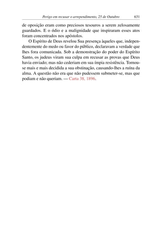 Perigo em recusar o arrependimento, 25 de Outubro 631
de oposição eram como preciosos tesouros a serem zelosamente
guardados. E o ódio e a malignidade que inspiraram esses atos
foram concentrados nos apóstolos.
O Espírito de Deus revelou Sua presença àqueles que, indepen-
dentemente do medo ou favor do público, declaravam a verdade que
lhes fora comunicada. Sob a demonstração do poder do Espírito
Santo, os judeus viram sua culpa em recusar as provas que Deus
havia enviado; mas não cederiam em sua ímpia resistência. Tornou-
se mais e mais decidida a sua obstinação, causando-lhes a ruína da
alma. A questão não era que não pudessem submeter-se, mas que
podiam e não queriam. — Carta 38, 1896.
 