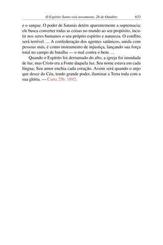 O Espírito Santo virá novamente, 26 de Outubro 633
e o sangue. O poder de Satanás detém aparentemente a supremacia;
ele busca converter todas as coisas no mundo ao seu propósito, incu-
tir nos seres humanos o seu próprio espírito e natureza. O conflito
será terrível. ... A confederação dos agentes satânicos, unida com
pessoas más, é como instrumento de injustiça, lançando sua força
total no campo de batalha — o mal contra o bem. ...
Quando o Espírito foi derramado do alto, a igreja foi inundada
de luz, mas Cristo era a Fonte daquela luz. Seu nome estava em cada
língua; Seu amor enchia cada coração. Assim será quando o anjo
que desce do Céu, tendo grande poder, iluminar a Terra toda com a
sua glória. — Carta 25b, 1892.
 