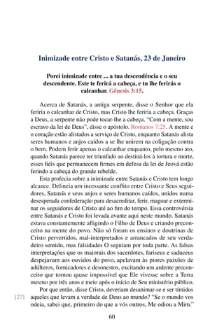 Inimizade entre Cristo e Satanás, 23 de Janeiro
Porei inimizade entre ... a tua descendência e o seu
descendente. Este te ferirá a cabeça, e tu lhe ferirás o
calcanhar. Gênesis 3:15.
Acerca de Satanás, a antiga serpente, disse o Senhor que ela
feriria o calcanhar de Cristo, mas Cristo lhe feriria a cabeça. Graças
a Deus, a serpente não pode tocar-lhe a cabeça. “Com a mente, sou
escravo da lei de Deus”, disse o apóstolo. Romanos 7:25. A mente e
o coração estão alistados a serviço de Cristo, enquanto Satanás alista
seres humanos e anjos caídos a se lhe unirem na coligação contra
o bem. Podem ferir apenas o calcanhar enquanto, pelo mesmo ato,
quando Satanás parece ter triunfado ao destiná-los à tortura e morte,
esses fiéis que permanecem firmes em defesa da lei de Jeová estão
ferindo a cabeça do grande rebelde.
Esta profecia sobre a inimizade entre Satanás e Cristo tem longo
alcance. Delineia um incessante conflito entre Cristo e Seus segui-
dores, Satanás e seus anjos e seres humanos caídos, unidos numa
desesperada confederação para desacreditar, ferir, magoar e extermi-
nar os seguidores de Cristo até ao fim do tempo. Essa controvérsia
entre Satanás e Cristo foi levada avante aqui neste mundo. Satanás
estava constantemente afligindo o Filho de Deus e criando precon-
ceito na mente do povo. Não só foram os ensinos e doutrinas de
Cristo pervertidos, mal-interpretados e arrancados de seu verda-
deiro sentido, mas falsidades O seguiam por toda parte. As falsas
interpretações que os maiorais dos sacerdotes, fariseus e saduceus
despejavam aos ouvidos do povo, apelavam às piores paixões de
adúlteros, fornicadores e desonestos, excitando um ardente precon-
ceito que tornou quase impossível que Ele vivesse sobre a Terra
mesmo por três anos e meio após o início de Seu ministério público.
Por que então, disse Cristo, deveriam desanimar-se e ser tímidos
aqueles que levam a verdade de Deus ao mundo? “Se o mundo vos[27]
odeia, sabei que, primeiro do que a vós outros, Me odiou a Mim.”
60
 