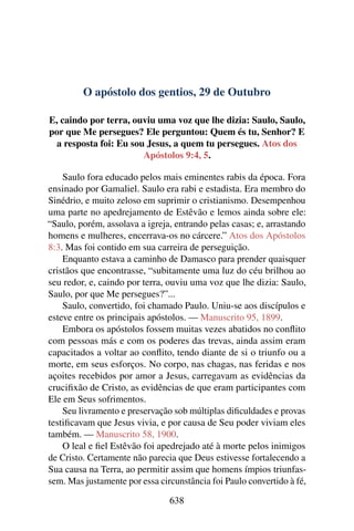 O apóstolo dos gentios, 29 de Outubro
E, caindo por terra, ouviu uma voz que lhe dizia: Saulo, Saulo,
por que Me persegues? Ele perguntou: Quem és tu, Senhor? E
a resposta foi: Eu sou Jesus, a quem tu persegues. Atos dos
Apóstolos 9:4, 5.
Saulo fora educado pelos mais eminentes rabis da época. Fora
ensinado por Gamaliel. Saulo era rabi e estadista. Era membro do
Sinédrio, e muito zeloso em suprimir o cristianismo. Desempenhou
uma parte no apedrejamento de Estêvão e lemos ainda sobre ele:
“Saulo, porém, assolava a igreja, entrando pelas casas; e, arrastando
homens e mulheres, encerrava-os no cárcere.” Atos dos Apóstolos
8:3. Mas foi contido em sua carreira de perseguição.
Enquanto estava a caminho de Damasco para prender quaisquer
cristãos que encontrasse, “subitamente uma luz do céu brilhou ao
seu redor, e, caindo por terra, ouviu uma voz que lhe dizia: Saulo,
Saulo, por que Me persegues?”...
Saulo, convertido, foi chamado Paulo. Uniu-se aos discípulos e
esteve entre os principais apóstolos. — Manuscrito 95, 1899.
Embora os apóstolos fossem muitas vezes abatidos no conflito
com pessoas más e com os poderes das trevas, ainda assim eram
capacitados a voltar ao conflito, tendo diante de si o triunfo ou a
morte, em seus esforços. No corpo, nas chagas, nas feridas e nos
açoites recebidos por amor a Jesus, carregavam as evidências da
crucifixão de Cristo, as evidências de que eram participantes com
Ele em Seus sofrimentos.
Seu livramento e preservação sob múltiplas dificuldades e provas
testificavam que Jesus vivia, e por causa de Seu poder viviam eles
também. — Manuscrito 58, 1900.
O leal e fiel Estêvão foi apedrejado até à morte pelos inimigos
de Cristo. Certamente não parecia que Deus estivesse fortalecendo a
Sua causa na Terra, ao permitir assim que homens ímpios triunfas-
sem. Mas justamente por essa circunstância foi Paulo convertido à fé,
638
 