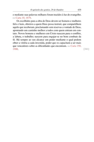 O apóstolo dos gentios, 29 de Outubro 639
e mediante suas palavras milhares foram trazidos à luz do evangelho.
— Carta 10, 1879.
Os escolhidos para a obra de Deus devem ser homens e mulheres
fiéis e leais, obreiros a quem Deus possa instruir, que compartilhem
aquilo que receberam, proclamando sem reservas a vontade de Deus,
apontando um caminho melhor a todos com quem entram em con-
tato. Novos homens e mulheres em Cristo nascem para o conflito,
a labuta, o trabalho; nascem para engajar-se no bom combate da
fé. Há sempre ao seu alcance um poder mediante o qual podem
obter a vitória a cada investida, poder que os capacitará a ser mais
que vencedores sobre as dificuldades que encontram. — Carta 150,
1900. [341]
 