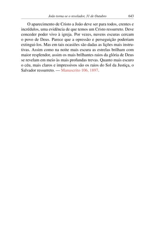 João torna-se o revelador, 31 de Outubro 643
O aparecimento de Cristo a João deve ser para todos, crentes e
incrédulos, uma evidência de que temos um Cristo ressurreto. Deve
conceder poder vivo à igreja. Por vezes, nuvens escuras cercam
o povo de Deus. Parece que a opressão e perseguição poderiam
extingui-los. Mas em tais ocasiões são dadas as lições mais instru-
tivas. Assim como na noite mais escura as estrelas brilham com
maior resplendor, assim os mais brilhantes raios da glória de Deus
se revelam em meio às mais profundas trevas. Quanto mais escuro
o céu, mais claros e impressivos são os raios do Sol da Justiça, o
Salvador ressurreto. — Manuscrito 106, 1897.
 