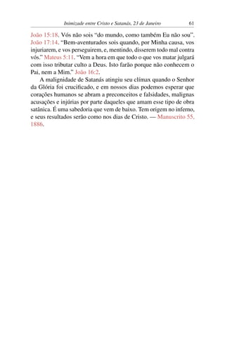 Inimizade entre Cristo e Satanás, 23 de Janeiro 61
João 15:18. Vós não sois “do mundo, como também Eu não sou”.
João 17:14. “Bem-aventurados sois quando, por Minha causa, vos
injuriarem, e vos perseguirem, e, mentindo, disserem todo mal contra
vós.” Mateus 5:11. “Vem a hora em que todo o que vos matar julgará
com isso tributar culto a Deus. Isto farão porque não conhecem o
Pai, nem a Mim.” João 16:2.
A malignidade de Satanás atingiu seu clímax quando o Senhor
da Glória foi crucificado, e em nossos dias podemos esperar que
corações humanos se abram a preconceitos e falsidades, malignas
acusações e injúrias por parte daqueles que amam esse tipo de obra
satânica. É uma sabedoria que vem de baixo. Tem origem no inferno,
e seus resultados serão como nos dias de Cristo. — Manuscrito 55,
1886.
 