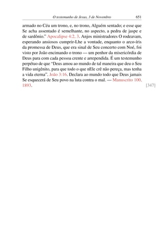 O testemunho de Jesus, 3 de Novembro 651
armado no Céu um trono, e, no trono, Alguém sentado; e esse que
Se acha assentado é semelhante, no aspecto, a pedra de jaspe e
de sardônio.” Apocalipse 4:2, 3. Anjos ministradores O rodeavam,
esperando ansiosos cumprir-Lhe a vontade, enquanto o arco-íris
da promessa de Deus, que era sinal de Seu concerto com Noé, foi
visto por João encimando o trono — um penhor da misericórdia de
Deus para com cada pessoa crente e arrependida. É um testemunho
perpétuo de que “Deus amou ao mundo de tal maneira que deu o Seu
Filho unigênito, para que todo o que nEle crê não pereça, mas tenha
a vida eterna”. João 3:16. Declara ao mundo todo que Deus jamais
Se esquecerá de Seu povo na luta contra o mal. — Manuscrito 100,
1893. [347]
 