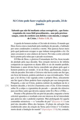 Só Cristo pode fazer expiação pelo pecado, 24 de
Janeiro
Sabendo que não foi mediante coisas corruptíveis... que fostes
resgatados do vosso fútil procedimento... mas pelo precioso
sangue, como de cordeiro sem defeito e sem mácula, o sangue
de Cristo. 1 Pedro 1:18, 19.
A queda do homem encheu o Céu todo de tristeza. O mundo que
Deus fizera estava manchado pela maldição do pecado, e habitado
por seres condenados à miséria e morte. Não parecia haver meio
pelo qual pudessem escapar os que tinham transgredido a lei. Os
anjos cessaram os seus cânticos de louvor. Por toda a corte celestial
havia pranto pela ruína que o pecado ocasionara.
O Filho de Deus, o glorioso Comandante do Céu, ficou tocado
de piedade pela raça decaída. Seu coração moveu-se de infinita
compaixão ao erguerem-se diante dEle os ais do mundo perdido.
Entretanto o amor divino havia concebido um plano pelo qual o
homem poderia ser remido. A lei de Deus, quebrantada, exigia a
vida do pecador. Em todo o Universo não havia senão um Ser que,
em favor do homem, poderia satisfazer as suas reivindicações. Visto
que a lei divina é tão sagrada como o próprio Deus, unicamente
um Ser igual a Deus poderia fazer expiação por sua transgressão.
Ninguém, a não ser Cristo, poderia redimir da maldição da lei o
homem decaído, e levá-lo à harmonia com o Céu. Cristo tomaria[28]
sobre Si a culpa e a ignomínia do pecado — pecado tão ofensivo
para um Deus santo que deveria separar entre Si o Pai e o Filho. ...
Perante o Pai pleiteou Ele em prol do pecador, enquanto a hoste
celestial aguardava o resultado com um interesse de tal intensidade
que palavras não o poderão exprimir. Mui prolongada foi aquela
comunhão misteriosa — o “conselho de paz” (Zacarias 6:13) em
prol dos decaídos filhos dos homens. O plano da salvação fora
estabelecido antes da criação da Terra; pois Cristo é “o Cordeiro
morto desde a fundação do mundo” (Apocalipse 13:8); foi, contudo,
62
 