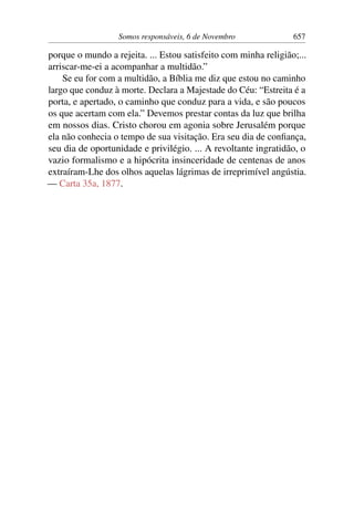 Somos responsáveis, 6 de Novembro 657
porque o mundo a rejeita. ... Estou satisfeito com minha religião;...
arriscar-me-ei a acompanhar a multidão.”
Se eu for com a multidão, a Bíblia me diz que estou no caminho
largo que conduz à morte. Declara a Majestade do Céu: “Estreita é a
porta, e apertado, o caminho que conduz para a vida, e são poucos
os que acertam com ela.” Devemos prestar contas da luz que brilha
em nossos dias. Cristo chorou em agonia sobre Jerusalém porque
ela não conhecia o tempo de sua visitação. Era seu dia de confiança,
seu dia de oportunidade e privilégio. ... A revoltante ingratidão, o
vazio formalismo e a hipócrita insinceridade de centenas de anos
extraíram-Lhe dos olhos aquelas lágrimas de irreprimível angústia.
— Carta 35a, 1877.
 