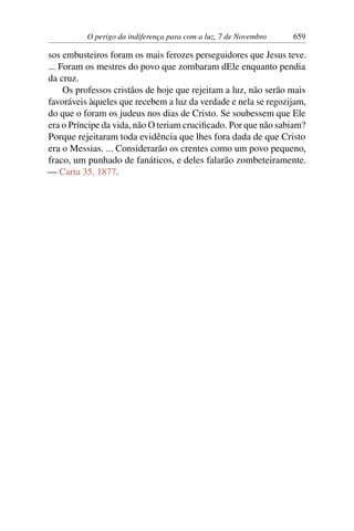 O perigo da indiferença para com a luz, 7 de Novembro 659
sos embusteiros foram os mais ferozes perseguidores que Jesus teve.
... Foram os mestres do povo que zombaram dEle enquanto pendia
da cruz.
Os professos cristãos de hoje que rejeitam a luz, não serão mais
favoráveis àqueles que recebem a luz da verdade e nela se regozijam,
do que o foram os judeus nos dias de Cristo. Se soubessem que Ele
era o Príncipe da vida, não O teriam crucificado. Por que não sabiam?
Porque rejeitaram toda evidência que lhes fora dada de que Cristo
era o Messias. ... Considerarão os crentes como um povo pequeno,
fraco, um punhado de fanáticos, e deles falarão zombeteiramente.
— Carta 35, 1877.
 