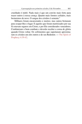 A perseguição nos primeiros séculos, 8 de Novembro 661
crueldade é inútil. Nada mais é que um convite mais forte para
trazer outros à nossa crença. Quanto mais formos ceifados, mais
brotaremos de novo. O sangue dos cristãos é semente.”
Milhares foram encarcerados e mortos; mas outros brotaram
para ocupar-lhes o lugar. E aqueles que foram martirizados por sua
fé estavam seguros em Cristo, e por Ele considerados vencedores.
Combateram o bom combate e deverão receber a coroa de glória
quando Cristo voltar. Os sofrimentos que suportaram aproxima-
ram os cristãos uns dos outros e de seu Redentor. — The Spirit of
Prophecy 4:39-42.
 