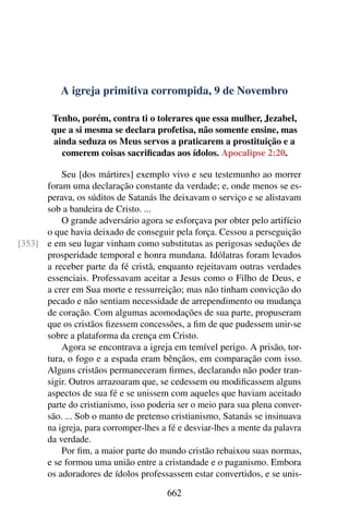A igreja primitiva corrompida, 9 de Novembro
Tenho, porém, contra ti o tolerares que essa mulher, Jezabel,
que a si mesma se declara profetisa, não somente ensine, mas
ainda seduza os Meus servos a praticarem a prostituição e a
comerem coisas sacrificadas aos ídolos. Apocalipse 2:20.
Seu [dos mártires] exemplo vivo e seu testemunho ao morrer
foram uma declaração constante da verdade; e, onde menos se es-
perava, os súditos de Satanás lhe deixavam o serviço e se alistavam
sob a bandeira de Cristo. ...
O grande adversário agora se esforçava por obter pelo artifício
o que havia deixado de conseguir pela força. Cessou a perseguição
e em seu lugar vinham como substitutas as perigosas seduções de[353]
prosperidade temporal e honra mundana. Idólatras foram levados
a receber parte da fé cristã, enquanto rejeitavam outras verdades
essenciais. Professavam aceitar a Jesus como o Filho de Deus, e
a crer em Sua morte e ressurreição; mas não tinham convicção do
pecado e não sentiam necessidade de arrependimento ou mudança
de coração. Com algumas acomodações de sua parte, propuseram
que os cristãos fizessem concessões, a fim de que pudessem unir-se
sobre a plataforma da crença em Cristo.
Agora se encontrava a igreja em temível perigo. A prisão, tor-
tura, o fogo e a espada eram bênçãos, em comparação com isso.
Alguns cristãos permaneceram firmes, declarando não poder tran-
sigir. Outros arrazoaram que, se cedessem ou modificassem alguns
aspectos de sua fé e se unissem com aqueles que haviam aceitado
parte do cristianismo, isso poderia ser o meio para sua plena conver-
são. ... Sob o manto de pretenso cristianismo, Satanás se insinuava
na igreja, para corromper-lhes a fé e desviar-lhes a mente da palavra
da verdade.
Por fim, a maior parte do mundo cristão rebaixou suas normas,
e se formou uma união entre a cristandade e o paganismo. Embora
os adoradores de ídolos professassem estar convertidos, e se unis-
662
 