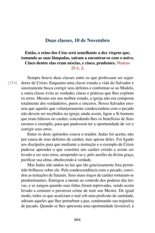 Duas classes, 10 de Novembro
Então, o reino dos Céus será semelhante a dez virgens que,
tomando as suas lâmpadas, saíram a encontrar-se com o noivo.
Cinco dentre elas eram néscias, e cinco, prudentes. Mateus
25:1, 2.
Sempre houve duas classes entre os que professam ser segui-
dores de Cristo. Enquanto uma classe estuda a vida do Salvador e[354]
sinceramente busca corrigir seus defeitos e conformar-se ao Modelo,
a outra classe evita as verdades claras e práticas que lhes expõem
os erros. Mesmo em seu melhor estado, a igreja não era composta
totalmente dos verdadeiros, puros e sinceros. Nosso Salvador ensi-
nou que aqueles que voluntariamente condescendem com o pecado
não devem ser recebidos na igreja; ainda assim, ligou a Si homens
que eram faltosos no caráter, concedendo-lhes os benefícios de Seus
ensinos e exemplo, para que pudessem ter a oportunidade de ver e
corrigir seus erros.
Entre os doze apóstolos estava o traidor. Judas foi aceito, não
por causa de seus defeitos de caráter, mas apesar deles. Foi ligado
aos discípulos para que mediante a instrução e o exemplo de Cristo
pudesse aprender o que constitui um caráter cristão e assim ser
levado a ver seus erros, arrepender-se e, pelo auxílio da divina graça,
purificar sua alma, obedecendo à verdade.
Mas Judas não andou na luz que tão graciosamente fora permi-
tido brilhasse sobre ele. Pela condescendência com o pecado, convi-
dou as tentações de Satanás. Seus maus traços de caráter tornaram-se
predominantes. Entregou a mente ao controle dos poderes das tre-
vas, e se zangou quando suas faltas foram reprovadas, sendo assim
levado a cometer o pavoroso crime de trair seu Mestre. De igual
modo, todos os que acariciam o mal sob uma profissão de santidade,
odeiam aqueles que lhes perturbam a paz, condenando sua trajetória
de pecado. Quando se lhes apresenta uma oportunidade favorável, à
664
 