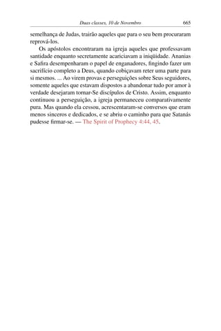Duas classes, 10 de Novembro 665
semelhança de Judas, trairão aqueles que para o seu bem procuraram
reprová-los.
Os apóstolos encontraram na igreja aqueles que professavam
santidade enquanto secretamente acariciavam a iniqüidade. Ananias
e Safira desempenharam o papel de enganadores, fingindo fazer um
sacrifício completo a Deus, quando cobiçavam reter uma parte para
si mesmos. ... Ao virem provas e perseguições sobre Seus seguidores,
somente aqueles que estavam dispostos a abandonar tudo por amor à
verdade desejaram tornar-Se discípulos de Cristo. Assim, enquanto
continuou a perseguição, a igreja permaneceu comparativamente
pura. Mas quando ela cessou, acrescentaram-se conversos que eram
menos sinceros e dedicados, e se abriu o caminho para que Satanás
pudesse firmar-se. — The Spirit of Prophecy 4:44, 45.
 