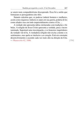 Também perseguirão a vocês, 11 de Novembro 667
se unem num companheirismo desesperado. Essa foi a união que
formaram os perseguidores dos fiéis.
Satanás calculou que, se pudesse induzir homens e mulheres,
assim como enganou e induziu os anjos em sua guerra, poderia tê-los
como aliados seus em todo empreendimento contra o Céu. ...
A verdade não apresenta idéias misturadas com tradições e fá-
bulas. A religião de Jesus Cristo apresenta a verdade, pura e incon-
taminada. Suportará uma investigação, e os honestos inquiridores
da verdade vão tê-la. A verdadeira religião não excita a mente e os
sentimentos, mas apela ao intelecto e ao coração. Está em constante
desenvolvimento e ascende cada vez mais alto na direção do Céu.
— Manuscrito 62, 1886. [356]
 