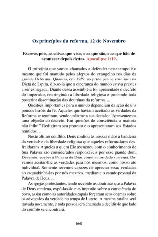 Os princípios da reforma, 12 de Novembro
Escreve, pois, as coisas que viste, e as que são, e as que hão de
acontecer depois destas. Apocalipse 1:19.
O princípio que somos chamados a defender neste tempo é o
mesmo que foi mantido pelos adeptos do evangelho nos dias da
grande Reforma. Quando, em 1529, os príncipes se reuniram na
Dieta de Espira, dir-se-ia que a esperança do mundo estava prestes
a ser esmagada. Diante dessa assembléia foi apresentado o decreto
do imperador, restringindo a liberdade religiosa e proibindo toda
posterior disseminação das doutrinas da reforma. ...
Questões importantes para o mundo dependiam da ação de uns
poucos heróis da fé. Aqueles que haviam aceitado as verdades da
Reforma se reuniram, sendo unânime a sua decisão: “Apresentemos
uma objeção ao decreto. Em questões de consciência, a maioria
não influi.” Redigiram seu protesto e o apresentaram aos Estados
reunidos. ...
Neste último conflito, Deus confiou às nossas mãos a bandeira
da verdade e da liberdade religiosa que aqueles reformadores des-
fraldaram. Aqueles a quem Ele abençoou com o conhecimento de
Sua Palavra são considerados responsáveis por esse grande dom.
Devemos receber a Palavra de Deus como autoridade suprema. De-
vemos aceitar-lhe as verdades para nós mesmos, como nosso ato
individual. Somente seremos capazes de apreciar essas verdades
ao esquadrinhá-las por nós mesmos, mediante o estudo pessoal da
Palavra de Deus. ...
As igrejas protestantes, tendo recebido as doutrinas que a Palavra
de Deus condena, expô-las-ão e as imporão sobre a consciência do
povo, assim como as autoridades papais forçaram seus dogmas sobre
os advogados da verdade no tempo de Lutero. A mesma batalha será
travada novamente, e toda pessoa será chamada a decidir de que lado
do conflito se encontrará.
668
 