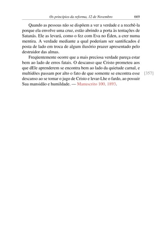 Os princípios da reforma, 12 de Novembro 669
Quando as pessoas não se dispõem a ver a verdade e a recebê-la
porque ela envolve uma cruz, estão abrindo a porta às tentações de
Satanás. Ele as levará, como o fez com Eva no Éden, a crer numa
mentira. A verdade mediante a qual poderiam ser santificados é
posta de lado em troca de algum ilusório prazer apresentado pelo
destruidor das almas.
Freqüentemente ocorre que a mais preciosa verdade pareça estar
bem ao lado de erros fatais. O descanso que Cristo prometeu aos
que dEle aprenderem se encontra bem ao lado da quietude carnal, e
multidões passam por alto o fato de que somente se encontra esse [357]
descanso ao se tomar o jugo de Cristo e levar-Lhe o fardo, ao possuir
Sua mansidão e humildade. — Manuscrito 100, 1893.
 