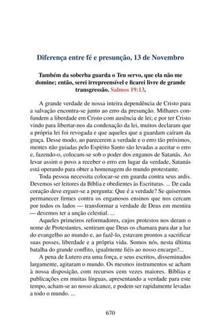 Diferença entre fé e presunção, 13 de Novembro
Também da soberba guarda o Teu servo, que ela não me
domine; então, serei irrepreensível e ficarei livre de grande
transgressão. Salmos 19:13.
A grande verdade de nossa inteira dependência de Cristo para
a salvação encontra-se junto ao erro da presunção. Milhares con-
fundem a liberdade em Cristo com ausência de lei; e por ter Cristo
vindo para libertar-nos da condenação da lei, muitos declaram que
a própria lei foi revogada e que aqueles que a guardam caíram da
graça. Desse modo, ao parecerem a verdade e o erro tão próximos,
mentes não guiadas pelo Espírito Santo são levadas a aceitar o erro
e, fazendo-o, colocam-se sob o poder dos enganos de Satanás. Ao
levar assim o povo a receber o erro em lugar da verdade, Satanás
está operando para obter a homenagem do mundo protestante.
Toda pessoa necessita colocar-se em guarda contra seus ardis.
Devemos ser leitores da Bíblia e obedientes às Escrituras. ... De cada
coração deve erguer-se a pergunta: Que é a verdade? Se quisermos
permanecer firmes contra os enganosos ensinos que nos cercam
por todos os lados — transformar a verdade de Deus em mentira
— devemos ter a unção celestial. ...
Aqueles primeiros reformadores, cujos protestos nos deram o
nome de Protestantes, sentiram que Deus os chamara para dar a luz
do evangelho ao mundo e, ao fazê-lo, estavam prontos a sacrificar
suas posses, liberdade e a própria vida. Somos nós, nesta última
batalha do grande conflito, igualmente fiéis ao nosso encargo?...
A pena de Lutero era uma força, e seus escritos, disseminados
largamente, agitaram o mundo. Os mesmos instrumentos se acham
à nossa disposição, com recursos cem vezes maiores. Bíblias e
publicações em muitas línguas, apresentando a verdade para este
tempo, acham-se ao nosso alcance, e podem ser rapidamente levadas
a todo o mundo. ...
670
 
