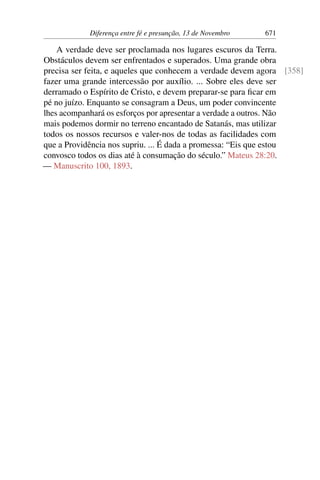 Diferença entre fé e presunção, 13 de Novembro 671
A verdade deve ser proclamada nos lugares escuros da Terra.
Obstáculos devem ser enfrentados e superados. Uma grande obra
precisa ser feita, e aqueles que conhecem a verdade devem agora [358]
fazer uma grande intercessão por auxílio. ... Sobre eles deve ser
derramado o Espírito de Cristo, e devem preparar-se para ficar em
pé no juízo. Enquanto se consagram a Deus, um poder convincente
lhes acompanhará os esforços por apresentar a verdade a outros. Não
mais podemos dormir no terreno encantado de Satanás, mas utilizar
todos os nossos recursos e valer-nos de todas as facilidades com
que a Providência nos supriu. ... É dada a promessa: “Eis que estou
convosco todos os dias até à consumação do século.” Mateus 28:20.
— Manuscrito 100, 1893.
 