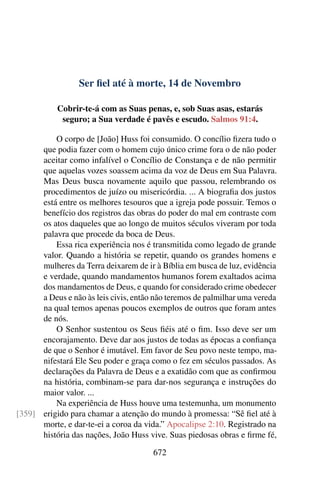 Ser fiel até à morte, 14 de Novembro
Cobrir-te-á com as Suas penas, e, sob Suas asas, estarás
seguro; a Sua verdade é pavês e escudo. Salmos 91:4.
O corpo de [João] Huss foi consumido. O concílio fizera tudo o
que podia fazer com o homem cujo único crime fora o de não poder
aceitar como infalível o Concílio de Constança e de não permitir
que aquelas vozes soassem acima da voz de Deus em Sua Palavra.
Mas Deus busca novamente aquilo que passou, relembrando os
procedimentos de juízo ou misericórdia. ... A biografia dos justos
está entre os melhores tesouros que a igreja pode possuir. Temos o
benefício dos registros das obras do poder do mal em contraste com
os atos daqueles que ao longo de muitos séculos viveram por toda
palavra que procede da boca de Deus.
Essa rica experiência nos é transmitida como legado de grande
valor. Quando a história se repetir, quando os grandes homens e
mulheres da Terra deixarem de ir à Bíblia em busca de luz, evidência
e verdade, quando mandamentos humanos forem exaltados acima
dos mandamentos de Deus, e quando for considerado crime obedecer
a Deus e não às leis civis, então não teremos de palmilhar uma vereda
na qual temos apenas poucos exemplos de outros que foram antes
de nós.
O Senhor sustentou os Seus fiéis até o fim. Isso deve ser um
encorajamento. Deve dar aos justos de todas as épocas a confiança
de que o Senhor é imutável. Em favor de Seu povo neste tempo, ma-
nifestará Ele Seu poder e graça como o fez em séculos passados. As
declarações da Palavra de Deus e a exatidão com que as confirmou
na história, combinam-se para dar-nos segurança e instruções do
maior valor. ...
Na experiência de Huss houve uma testemunha, um monumento
erigido para chamar a atenção do mundo à promessa: “Sê fiel até à[359]
morte, e dar-te-ei a coroa da vida.” Apocalipse 2:10. Registrado na
história das nações, João Huss vive. Suas piedosas obras e firme fé,
672
 