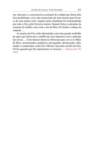Ser fiel até à morte, 14 de Novembro 673
sua vida pura e a conscienciosa aceitação da verdade que diante dele
fora desdobrada, a isso não renunciaria ele nem mesmo para livrar-
se de uma morte cruel. Aquela morte triunfante foi testemunhada
por todo o Céu, pelo Universo inteiro. Satanás ferira o calcanhar da
semente da mulher, mas com o ato de Huss foi ferida a cabeça da
serpente. ...
As ameias do Céu estão abarrotadas com uma grande multidão
de anjos que observam o conflito de seres humanos com o príncipe
das trevas. ... Com intenso interesse observam para ver se os filhos
de Deus, atormentados, perplexos, perseguidos, denunciados, difa-
mados e condenados como foi o Mestre, buscarão auxílio do Céu.
O Céu aguarda que lhe requisitemos os recursos. — Manuscrito 38,
1887.
 