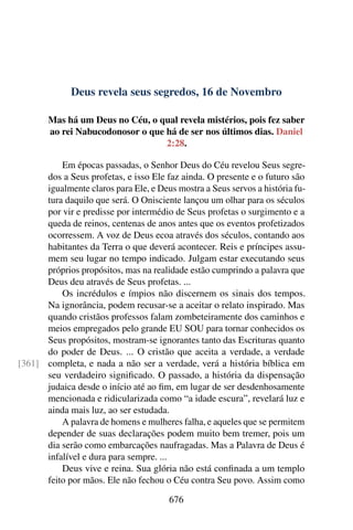 Deus revela seus segredos, 16 de Novembro
Mas há um Deus no Céu, o qual revela mistérios, pois fez saber
ao rei Nabucodonosor o que há de ser nos últimos dias. Daniel
2:28.
Em épocas passadas, o Senhor Deus do Céu revelou Seus segre-
dos a Seus profetas, e isso Ele faz ainda. O presente e o futuro são
igualmente claros para Ele, e Deus mostra a Seus servos a história fu-
tura daquilo que será. O Onisciente lançou um olhar para os séculos
por vir e predisse por intermédio de Seus profetas o surgimento e a
queda de reinos, centenas de anos antes que os eventos profetizados
ocorressem. A voz de Deus ecoa através dos séculos, contando aos
habitantes da Terra o que deverá acontecer. Reis e príncipes assu-
mem seu lugar no tempo indicado. Julgam estar executando seus
próprios propósitos, mas na realidade estão cumprindo a palavra que
Deus deu através de Seus profetas. ...
Os incrédulos e ímpios não discernem os sinais dos tempos.
Na ignorância, podem recusar-se a aceitar o relato inspirado. Mas
quando cristãos professos falam zombeteiramente dos caminhos e
meios empregados pelo grande EU SOU para tornar conhecidos os
Seus propósitos, mostram-se ignorantes tanto das Escrituras quanto
do poder de Deus. ... O cristão que aceita a verdade, a verdade
completa, e nada a não ser a verdade, verá a história bíblica em[361]
seu verdadeiro significado. O passado, a história da dispensação
judaica desde o início até ao fim, em lugar de ser desdenhosamente
mencionada e ridicularizada como “a idade escura”, revelará luz e
ainda mais luz, ao ser estudada.
A palavra de homens e mulheres falha, e aqueles que se permitem
depender de suas declarações podem muito bem tremer, pois um
dia serão como embarcações naufragadas. Mas a Palavra de Deus é
infalível e dura para sempre. ...
Deus vive e reina. Sua glória não está confinada a um templo
feito por mãos. Ele não fechou o Céu contra Seu povo. Assim como
676
 