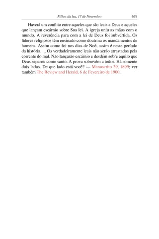 Filhos da luz, 17 de Novembro 679
Haverá um conflito entre aqueles que são leais a Deus e aqueles
que lançam escárnio sobre Sua lei. A igreja uniu as mãos com o
mundo. A reverência para com a lei de Deus foi subvertida. Os
líderes religiosos têm ensinado como doutrina os mandamentos de
homens. Assim como foi nos dias de Noé, assim é neste período
da história. ... Os verdadeiramente leais não serão arrastados pela
corrente do mal. Não lançarão escárnio e desdém sobre aquilo que
Deus separou como santo. A prova sobrevém a todos. Há somente
dois lados. De que lado está você? — Manuscrito 39, 1899; ver
também The Review and Herald, 6 de Fevereiro de 1900.
 