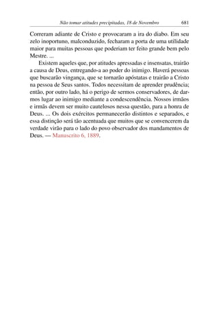 Não tomar atitudes precipitadas, 18 de Novembro 681
Correram adiante de Cristo e provocaram a ira do diabo. Em seu
zelo inoportuno, malconduzido, fecharam a porta de uma utilidade
maior para muitas pessoas que poderiam ter feito grande bem pelo
Mestre. ...
Existem aqueles que, por atitudes apressadas e insensatas, trairão
a causa de Deus, entregando-a ao poder do inimigo. Haverá pessoas
que buscarão vingança, que se tornarão apóstatas e trairão a Cristo
na pessoa de Seus santos. Todos necessitam de aprender prudência;
então, por outro lado, há o perigo de sermos conservadores, de dar-
mos lugar ao inimigo mediante a condescendência. Nossos irmãos
e irmãs devem ser muito cautelosos nessa questão, para a honra de
Deus. ... Os dois exércitos permanecerão distintos e separados, e
essa distinção será tão acentuada que muitos que se convencerem da
verdade virão para o lado do povo observador dos mandamentos de
Deus. — Manuscrito 6, 1889.
 