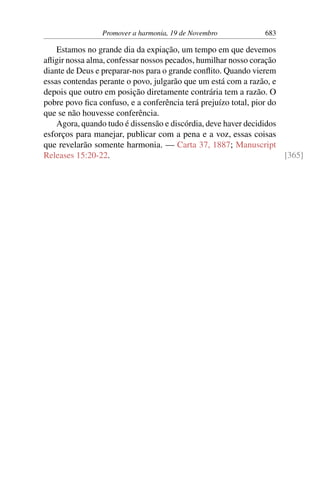 Promover a harmonia, 19 de Novembro 683
Estamos no grande dia da expiação, um tempo em que devemos
afligir nossa alma, confessar nossos pecados, humilhar nosso coração
diante de Deus e preparar-nos para o grande conflito. Quando vierem
essas contendas perante o povo, julgarão que um está com a razão, e
depois que outro em posição diretamente contrária tem a razão. O
pobre povo fica confuso, e a conferência terá prejuízo total, pior do
que se não houvesse conferência.
Agora, quando tudo é dissensão e discórdia, deve haver decididos
esforços para manejar, publicar com a pena e a voz, essas coisas
que revelarão somente harmonia. — Carta 37, 1887; Manuscript
Releases 15:20-22. [365]
 