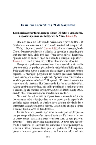 Examinar as escrituras, 21 de Novembro
Examinais as Escrituras, porque julgais ter nelas a vida eterna,
e são elas mesmas que testificam de Mim. João 5:39.
O tempo presente é de grande perigo para o povo de Deus. O
Senhor está conduzindo um povo, e não um indivíduo aqui e ali.
... “Vede, pois, como ouvis” (Lucas 8:18), é uma admoestação de
Cristo. Devemos ouvir com o objetivo de aprender a verdade, para
que andemos nela. Mais uma vez: “Vede como ouvis”. Examinai,
“provai todas as coisas”, “não deis crédito a qualquer espírito.” 1
João 4:1. ... Esse é o conselho de Deus; dar-lhe-emos atenção?
Uma pessoa pode ouvir e reconhecer toda a verdade, e ainda não
conhecer nada de piedade pessoal e da verdadeira religião prática.
Pode explicar a outros o caminho da salvação, e contudo ser um
réprobo. ... “Por que” perguntou um homem que havia praticado
e continuava praticando a iniqüidade, “pessoas são convertidas à
verdade por minha influência?” Respondi: “Cristo está constante-
mente atraindo pessoas a Si, e derramando Sua luz no caminho delas.
Aquele que busca a verdade, não se lhe permite ler o caráter de quem
o ensina. Se ele mesmo for sincero, se ele se aproxima de Deus,
crendo nEle, confessando seus pecados, será aceito.”...
No tempo dos reformadores, alguns tiveram medo da influência
dos errantes sobre a igreja, e houve uma preocupação especial de
estipular regras segundo as quais o povo comum não devia ler e
interpretar as Escrituras por si mesmo. Desse modo chegou a igreja
a exercer tirania sobre os dissidentes. ...
Jamais devemos permitir que prevaleça a impressão de que só
uns poucos privilegiados têm conhecimento das Escrituras e de que
os outros devem consultar a esses — um ou outro de seus pastores
favoritos — como autoridade nas doutrinas. O povo deve ser ins-
truído a examinar as Escrituras por si mesmo, a ousar pensar por si,
a tomar a Bíblia como seu livro guia, seu padrão de fé. Conquanto
possa a heresia erguer sua cabeça e insultar a verdade mediante
686
 