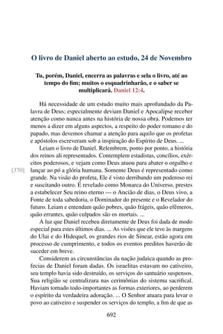 O livro de Daniel aberto ao estudo, 24 de Novembro
Tu, porém, Daniel, encerra as palavras e sela o livro, até ao
tempo do fim; muitos o esquadrinharão, e o saber se
multiplicará. Daniel 12:4.
Há necessidade de um estudo muito mais aprofundado da Pa-
lavra de Deus; especialmente deviam Daniel e Apocalipse receber
atenção como nunca antes na história de nossa obra. Podemos ter
menos a dizer em alguns aspectos, a respeito do poder romano e do
papado, mas devemos chamar a atenção para aquilo que os profetas
e apóstolos escreveram sob a inspiração do Espírito de Deus. ...
Leiam o livro de Daniel. Relembrem, ponto por ponto, a história
dos reinos ali representados. Contemplem estadistas, concílios, exér-
citos poderosos, e vejam como Deus atuou para abater o orgulho e
lançar ao pó a glória humana. Somente Deus é representado como[370]
grande. Na visão do profeta, Ele é visto derribando um poderoso rei
e suscitando outro. É revelado como Monarca do Universo, prestes
a estabelecer Seu reino eterno — o Ancião de dias, o Deus vivo, a
Fonte de toda sabedoria, o Dominador do presente e o Revelador do
futuro. Leiam e entendam quão pobres, quão frágeis, quão efêmeros,
quão errantes, quão culpados são os mortais. ...
A luz que Daniel recebeu diretamente de Deus foi dada de modo
especial para estes últimos dias. ... As visões que ele teve às margens
do Ulai e do Hidequel, os grandes rios de Sinear, estão agora em
processo de cumprimento, e todos os eventos preditos haverão de
suceder em breve.
Considerem as circunstâncias da nação judaica quando as pro-
fecias de Daniel foram dadas. Os israelitas estavam no cativeiro,
seu templo havia sido destruído, os serviços do santuário suspensos.
Sua religião se centralizara nas cerimônias do sistema sacrifical.
Haviam tornado todo-importantes as formas exteriores, ao perderem
o espírito da verdadeira adoração. ... O Senhor atuara para levar o
povo ao cativeiro e suspender os serviços do templo, a fim de que as
692
 