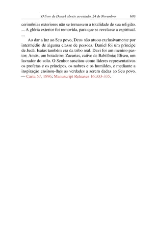 O livro de Daniel aberto ao estudo, 24 de Novembro 693
cerimônias exteriores não se tornassem a totalidade de sua religião.
... A glória exterior foi removida, para que se revelasse a espiritual.
...
Ao dar a luz ao Seu povo, Deus não atuou exclusivamente por
intermédio de alguma classe de pessoas. Daniel foi um príncipe
de Judá. Isaías também era da tribo real. Davi foi um menino pas-
tor; Amós, um boiadeiro; Zacarias, cativo de Babilônia; Eliseu, um
lavrador do solo. O Senhor suscitou como líderes representativos
os profetas e os príncipes, os nobres e os humildes, e mediante a
inspiração ensinou-lhes as verdades a serem dadas ao Seu povo.
— Carta 57, 1896; Manuscript Releases 16:333-335.
 