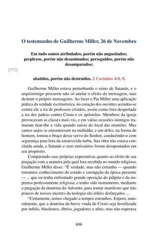 O testemunho de Guilherme Miller, 26 de Novembro
Em tudo somos atribulados, porém não angustiados;
perplexos, porém não desanimados; perseguidos, porém não
desamparados;
[372]
abatidos, porém não destruídos. 2 Coríntios 4:8, 9.
Guilherme Miller estava perturbando o reino de Satanás, e o
arquiinimigo procurou não só anular o efeito da mensagem, mas
destruir o próprio mensageiro. Ao fazer o Pai Miller uma aplicação
prática da verdade escriturística, no coração dos ouvintes acendeu-se
contra ele a ira de professos cristãos, assim como fora despertada
a ira dos judeus contra Cristo e os apóstolos. Membros da igreja
provocavam as classes mais vis, e em várias ocasiões inimigos tra-
maram tirar-lhe a vida quando saísse do local das reuniões. Mas
santos anjos se encontravam na multidão, e um deles, na forma de
homem, tomou o braço desse servo do Senhor, conduzindo-o com
segurança para fora da enraivecida turba. Sua obra não estava con-
cluída ainda, e Satanás e seus emissários foram desapontados em
seu propósito.
Comparando suas próprias expectativas quanto ao efeito de sua
pregação com a maneira pela qual fora recebida no mundo religioso,
Guilherme Miller disse: “É verdade, mas não estranho — quando
tomamos conhecimento do estado e corrupção da época presente
— ... que eu tenha enfrentado grande oposição do púlpito e da im-
prensa professamente religiosa; e tenho sido instrumento, mediante
a pregação da doutrina do Advento, para tornar manifesto que não
poucos de nossos mestres da teologia são infiéis disfarçados. ...
“Certamente, temos chegado a tempos estranhos. Espero, natu-
ralmente, que a doutrina da breve vinda de Cristo seja hostilizada
por infiéis, blasfemos, ébrios, jogadores e afins; mas não esperava
696
 