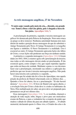 As três mensagens angélicas, 27 de Novembro
[373]
Vi outro anjo voando pelo meio do céu,... dizendo, em grande
voz: Temei a Deus e dai-Lhe glória, pois é chegada a hora do
Seu juízo. Apocalipse 14:6, 7.
A proclamação da primeira, segunda e terceira mensagens an-
gélicas foi demarcada pela Palavra da Inspiração. Nem uma estaca
ou prego se deve remover. Nenhuma autoridade humana tem mais
direito de mudar a posição dessas mensagens do que de substituir o
Antigo Testamento pelo Novo. O Antigo Testamento é o evangelho
em figuras e símbolos. O Novo Testamento é a realidade. Um é
essencial ao outro. O Antigo Testamento apresenta lições dos lábios
de Cristo, e essas lições não perderam sua força em nenhum sentido.
A primeira e a segunda mensagens (Apocalipse 14:6-8) foram
dadas em 1843, 1844, e estamos agora sob a proclamação da terceira;
mas todas as três mensagens devem ainda ser proclamadas. É tão
essencial agora, como sempre o foi, que sejam repetidas àqueles
que estão em busca da verdade. Mediante a pena e a voz devemos
fazer soar a proclamação, mostrando sua ordem e a aplicação das
profecias que nos levam à terceira mensagem angélica. Não pode
haver uma terceira sem a primeira e a segunda. ...
O livro que foi selado não foi o livro do Apocalipse, mas aquela
porção da profecia de Daniel relacionada com os últimos dias. ...
Quando o livro foi aberto, fez-se a proclamação: “Já não haverá
demora.” Apocalipse 10:6. O livro de Daniel está agora aberto, e
a revelação feita por Cristo a João deve ir a todos os habitantes da
Terra. Pela multiplicação do saber, um povo deve ser preparado para
permanecer em pé nos últimos dias.
Essa mensagem (Apocalipse 14:6, 7), se recebida, chamará a
atenção de toda nação, tribo, língua e povo para um meticuloso
exame da Palavra, e para a verdadeira luz a respeito do poder que
mudou o sábado do sétimo dia para um sábado espúrio. ... O sábado
memorial, declarando quem é o Deus vivo, o Criador dos céus e da
698
 