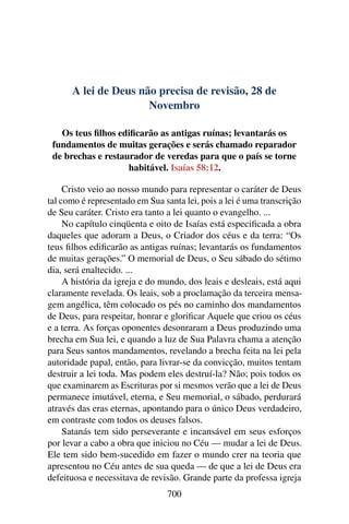 A lei de Deus não precisa de revisão, 28 de
Novembro
Os teus filhos edificarão as antigas ruínas; levantarás os
fundamentos de muitas gerações e serás chamado reparador
de brechas e restaurador de veredas para que o país se torne
habitável. Isaías 58:12.
Cristo veio ao nosso mundo para representar o caráter de Deus
tal como é representado em Sua santa lei, pois a lei é uma transcrição
de Seu caráter. Cristo era tanto a lei quanto o evangelho. ...
No capítulo cinqüenta e oito de Isaías está especificada a obra
daqueles que adoram a Deus, o Criador dos céus e da terra: “Os
teus filhos edificarão as antigas ruínas; levantarás os fundamentos
de muitas gerações.” O memorial de Deus, o Seu sábado do sétimo
dia, será enaltecido. ...
A história da igreja e do mundo, dos leais e desleais, está aqui
claramente revelada. Os leais, sob a proclamação da terceira mensa-
gem angélica, têm colocado os pés no caminho dos mandamentos
de Deus, para respeitar, honrar e glorificar Aquele que criou os céus
e a terra. As forças oponentes desonraram a Deus produzindo uma
brecha em Sua lei, e quando a luz de Sua Palavra chama a atenção
para Seus santos mandamentos, revelando a brecha feita na lei pela
autoridade papal, então, para livrar-se da convicção, muitos tentam
destruir a lei toda. Mas podem eles destruí-la? Não; pois todos os
que examinarem as Escrituras por si mesmos verão que a lei de Deus
permanece imutável, eterna, e Seu memorial, o sábado, perdurará
através das eras eternas, apontando para o único Deus verdadeiro,
em contraste com todos os deuses falsos.
Satanás tem sido perseverante e incansável em seus esforços
por levar a cabo a obra que iniciou no Céu — mudar a lei de Deus.
Ele tem sido bem-sucedido em fazer o mundo crer na teoria que
apresentou no Céu antes de sua queda — de que a lei de Deus era
defeituosa e necessitava de revisão. Grande parte da professa igreja
700
 