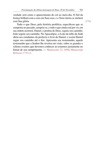 Proclamação da última mensagem de Deus, 29 de Novembro 703
verdade será como o aparecimento do sol ao meio-dia. O Sol da
Justiça brilhará com a cura em Suas asas, e a Terra inteira se encherá
com Sua glória. [376]
Tudo o que Deus, pela história profética, especificou que se
cumpriria no passado, cumpriu-se, e tudo o que ainda está por vir, em
sua ordem ocorrerá. Daniel, o profeta de Deus, seguiu seu caminho.
João seguiu seu caminho. No Apocalipse, o Leão da tribo de Judá
abriu aos estudantes da profecia o livro de Daniel, e assim Daniel
segue seu caminho até o fim. Apresenta seu testemunho, aquele
testemunho que o Senhor lhe revelou em visão, sobre os grandes e
solenes eventos que devemos conhecer ao estarmos justamente no
limiar de seu cumprimento. — Manuscrito 32, 1896; Manuscript
Releases 17:9-11.
 