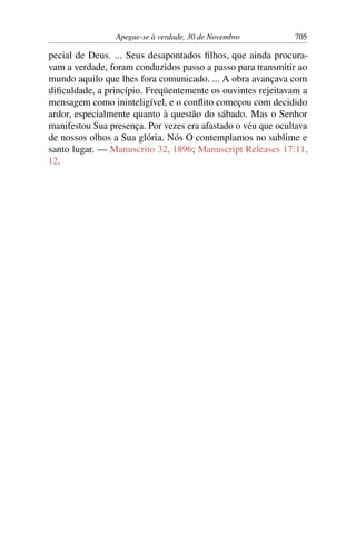 Apegue-se à verdade, 30 de Novembro 705
pecial de Deus. ... Seus desapontados filhos, que ainda procura-
vam a verdade, foram conduzidos passo a passo para transmitir ao
mundo aquilo que lhes fora comunicado. ... A obra avançava com
dificuldade, a princípio. Freqüentemente os ouvintes rejeitavam a
mensagem como ininteligível, e o conflito começou com decidido
ardor, especialmente quanto à questão do sábado. Mas o Senhor
manifestou Sua presença. Por vezes era afastado o véu que ocultava
de nossos olhos a Sua glória. Nós O contemplamos no sublime e
santo lugar. — Manuscrito 32, 1896; Manuscript Releases 17:11,
12.
 