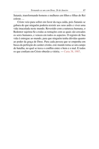Tornando-se um com Deus, 26 de Janeiro 67
Satanás, transformando homens e mulheres em filhos e filhas do Rei
celeste. ...
Cristo veio para sofrer em favor da raça caída, pois Satanás se
gabara de que ninguém poderia resistir aos seus ardis e viver uma
vida imaculada neste mundo. Revestido com a natureza humana, o
Redentor sujeitou-Se a todas as tentações com as quais são cercados
os seres humanos, e venceu em todos os aspectos. O registro de Sua
vida é entregue ao mundo, para que ninguém tenha dúvidas quanto
ao poder da graça de Deus. Para cada pessoa que se empenha em
busca da perfeição do caráter cristão, este mundo torna-se um campo
de batalha, no qual se trava o conflito entre o bem e o mal. E todos
os que confiam em Cristo obterão a vitória. — Carta 38, 1907.
 