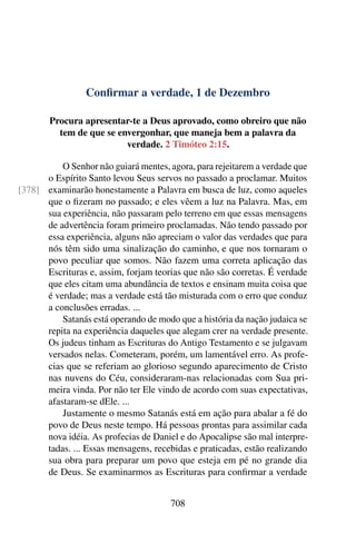 Confirmar a verdade, 1 de Dezembro
Procura apresentar-te a Deus aprovado, como obreiro que não
tem de que se envergonhar, que maneja bem a palavra da
verdade. 2 Timóteo 2:15.
O Senhor não guiará mentes, agora, para rejeitarem a verdade que
o Espírito Santo levou Seus servos no passado a proclamar. Muitos
examinarão honestamente a Palavra em busca de luz, como aqueles[378]
que o fizeram no passado; e eles vêem a luz na Palavra. Mas, em
sua experiência, não passaram pelo terreno em que essas mensagens
de advertência foram primeiro proclamadas. Não tendo passado por
essa experiência, alguns não apreciam o valor das verdades que para
nós têm sido uma sinalização do caminho, e que nos tornaram o
povo peculiar que somos. Não fazem uma correta aplicação das
Escrituras e, assim, forjam teorias que não são corretas. É verdade
que eles citam uma abundância de textos e ensinam muita coisa que
é verdade; mas a verdade está tão misturada com o erro que conduz
a conclusões erradas. ...
Satanás está operando de modo que a história da nação judaica se
repita na experiência daqueles que alegam crer na verdade presente.
Os judeus tinham as Escrituras do Antigo Testamento e se julgavam
versados nelas. Cometeram, porém, um lamentável erro. As profe-
cias que se referiam ao glorioso segundo aparecimento de Cristo
nas nuvens do Céu, consideraram-nas relacionadas com Sua pri-
meira vinda. Por não ter Ele vindo de acordo com suas expectativas,
afastaram-se dEle. ...
Justamente o mesmo Satanás está em ação para abalar a fé do
povo de Deus neste tempo. Há pessoas prontas para assimilar cada
nova idéia. As profecias de Daniel e do Apocalipse são mal interpre-
tadas. ... Essas mensagens, recebidas e praticadas, estão realizando
sua obra para preparar um povo que esteja em pé no grande dia
de Deus. Se examinarmos as Escrituras para confirmar a verdade
708
 