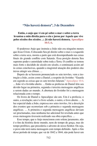 “Não haverá demora”, 3 de Dezembro
Então, o anjo que vi em pé sobre o mar e sobre a terra
levantou a mão direita para o céu e jurou por Aquele que vive
pelos séculos dos séculos. ..: Já não haverá demora. Apocalipse
10:5, 6.
O poderoso Anjo que instruiu a João não era ninguém menos
que Jesus Cristo. Colocando Seu pé direito sobre o mar e o esquerdo
sobre a terra seca, mostra a parte que está desempenhando nas cenas
finais do grande conflito com Satanás. Essa posição denota Seu
supremo poder e autoridade sobre toda a Terra. O conflito se tornou
mais forte e decidido de século em século, e continuará assim até
às cenas conclusivas, quando a magistral atuação dos poderes das
trevas atingir seu clímax. ...
Depois de se haverem pronunciado os sete trovões, vem a ins-
trução a João, assim como a Daniel, a respeito do livrinho: “Guarda
em segredo as coisas que os sete trovões falaram.” Apocalipse 10:4.
... João vê o livrinho aberto. ... Então as profecias de Daniel têm seu
devido lugar na primeira, segunda e terceira mensagens angélicas
a serem dadas ao mundo. A abertura do livrinho foi a mensagem
relacionada com o tempo.
Os livros de Daniel e Apocalipse são um. Um é a profecia; o
outro, a revelação; um é o livro selado, o outro, o livro aberto. ... A
luz especial dada a João, expressa nos setes trovões, foi a descrição
dos eventos que ocorreriam sob a primeira e segunda mensagens
angélicas. ... A primeira e segunda mensagens angélicas deviam
ser proclamadas, mas nenhuma luz adicional foi revelada antes que
essas mensagens tivessem realizado sua obra específica. ...
Esse tempo, que o Anjo mencionou com solene juramento, não
é o fim da história deste mundo, nem do tempo de graça, mas do
tempo profético, que precederia o advento de nosso Senhor. Ou seja,
o povo não terá outra mensagem com tempo definido. Após o fim
desse período de tempo, que vai de 1842 a 1844, não pode haver um
712
 