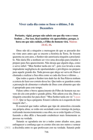 Viver cada dia como se fosse o último, 5 de
Dezembro
Portanto, vigiai, porque não sabeis em que dia vem o vosso
Senhor. ... Por isso, ficai também vós apercebidos; porque, à
hora em que não cuidais, o Filho do homem virá. Mateus
24:42, 44.
Deus não dá a ninguém a mensagem de que se passarão dez
ou vinte anos antes que se encerre a história da Terra. Se fossem
quarenta ou cem anos, o Senhor não autorizaria ninguém a proclamá-
lo. Não daria Ele a nenhum ser vivo uma desculpa para retardar o
preparo para Seu aparecimento. Não deseja que alguém diga, como
o servo infiel: “Meu Senhor tarda em vir”, pois isso levaria a uma
imprudente negligência de oportunidades e privilégios no preparo
para aquele grande dia. Toda pessoa que alega ser serva de Deus é
chamada a realizar a Sua obra como se cada dia fosse o último. ...
Que todos a quem o Senhor tem dado luz de Sua Palavra tenham
a certeza de fazer uso correto dessa luz. Que todos se guardem contra
a presunção de alimentar o rebanho de Deus com alimento que não
é apropriado para este tempo.
Falem sobre o breve aparecimento do Filho do homem nas nu-
vens do céu com poder e grande glória. Não adiem esse dia. Deus a
ninguém concedeu luz para dizer: “Meu Senhor tarda em vir.” Lucas
12:45. Que se faça a pergunta: Estarei à direita ou à esquerda do Juiz
naquele dia?...
É essencial que todos saibam que tipo de atmosfera circunda
sua própria alma; se estão em sociedade com o inimigo da justiça,
realizando inconscientemente a sua obra, ou se estão ligados a Cristo,
fazendo a obra dEle e buscando estabelecer mais firmemente as
pessoas na verdade.
Satanás se agradaria em ter a todos como aliados seus, para
enfraquecer a confiança que os crentes têm uns nos outros e semear
a discórdia entre os que professam crer na verdade. Satanás pode[383]
716
 