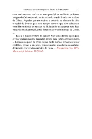 Viver cada dia como se fosse o último, 5 de Dezembro 717
com mais sucesso realizar os seus propósitos mediante professos
amigos de Cristo que não estão andando e trabalhando nos moldes
de Cristo. Aqueles que no espírito e coração se afastam da obra
especial do Senhor para este tempo, aqueles que não colaboram
com Ele em firmar as pessoas na fé, levando-as a atentar para Suas
palavras de advertência, estão fazendo a obra do inimigo de Cristo.
...
Este é o dia do preparo do Senhor. Não temos tempo agora para
revelar incredulidade e tagarelar, tempo para fazer a obra do diabo.
... Enquanto o povo de Deus estiver neste mundo, terá de enfrentar
conflitos, provas e enganos, porque muitos escolhem os atributos
de Satanás em vez dos atributos de Deus. — Manuscrito 32a, 1896;
Manuscript Releases 18:58-62.
 