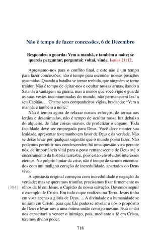 Não é tempo de fazer concessões, 6 de Dezembro
Respondeu o guarda: Vem a manhã, e também a noite; se
quereis perguntar, perguntai; voltai, vinde. Isaías 21:12.
Apressamo-nos para o conflito final, e este não é um tempo
para fazer concessões; não é tempo para esconder nossas posições
assumidas. Quando a batalha se tornar renhida, que ninguém se torne
traidor. Não é tempo de deitar-nos e ocultar nossas armas, dando a
Satanás a vantagem na guerra, mas a menos que você vigie e guarde
as suas vestes incontaminadas do mundo, não permanecerá leal a
seu Capitão. ... Chame seus companheiros vigias, bradando: “Vem a
manhã, e também a noite.”
Não é tempo agora de relaxar nossos esforços, de tornar-nos
lerdos e desanimados, não é tempo de ocultar nossa luz debaixo
do alqueire, de falar coisas suaves, de profetizar o engano. Toda
faculdade deve ser empregada para Deus. Você deve manter sua
lealdade, apresentar testemunho em favor de Deus e da verdade. Não
se deixe levar por qualquer sugestão que o mundo possa fazer. Não
podemos permitir-nos condescender; há uma questão viva perante
nós, de importância vital para o povo remanescente de Deus até o
encerramento da história terrestre, pois estão envolvidos interesses
eternos. No próprio limiar da crise, não é tempo de sermos encontra-
dos com um maligno coração de incredulidade, apartados do Deus
vivo.
A apostasia original começou com incredulidade e negação da
verdade; mas se queremos triunfar, precisamos fixar firmemente os
olhos da fé em Jesus, o Capitão de nossa salvação. Devemos seguir[384]
o exemplo de Cristo. Em tudo o que realizou na Terra, Jesus tinha
em vista apenas a glória de Deus. ... A divindade e a humanidade se
uniram em Cristo, para que Ele pudesse revelar a nós o propósito
de Deus e levar-nos a uma íntima união consigo mesmo. Essa união
nos capacitará a vencer o inimigo, pois, mediante a fé em Cristo,
teremos divino poder.
718
 