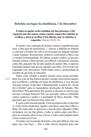 Rebelião em lugar da obediência, 7 de Dezembro
E todas as nações serão reunidas em Sua presença, e Ele
separará uns dos outros, como o pastor separa dos cabritos as
ovelhas; e porá as ovelhas à Sua direita, mas os cabritos, à
esquerda. Mateus 25:32, 33.
O mundo, sob a instrução de Satanás, tornou-se qualificado para
fazer a obra que ele determinou — colocar a rebelião no tribunal
e convocar o Criador dos céus e da terra para ser julgado segundo
o juízo humano. Instrumentos satânicos confrontam a Deus com
a vontade da humanidade. No último grande conflito, as pessoas
tentarão chamar a Deus perante seu tribunal e pronunciar sentença
contra Ele, julgando Sua lei pelo padrão do mundo. Mas o supremo
Legislador julgará cada pessoa segundo suas obras. O Céu todo está
esperando esse movimento. Então todos terão a oportunidade de
escolher de que lado se colocarão.
Todos estão selando o próprio destino neste tempo presente.
Deus traz a luz de Sua Palavra perante o mundo, mas existem aqueles[385]
que escolherão a rebelião em lugar da obediência, e essa decisão
será para sempre. O pecador voluntariamente se aparta do “Assim
diz o Senhor” para as enganadoras declarações de Satanás. Não
falou Deus? Não apresentou Ele perante as pessoas os motivos que
movem o coração humano? Em sua oposição, estão-se rebelando
contra a palavra, o poder e a autoridade de Deus, dizendo: “Não
queremos que este homem reine sobre nós.”
E vocês estão tomando partido. Uma recompensa lhes é oferecida
se vocês forem obedientes, ligados com Deus como Seus filhos e
filhas. Do outro lado se apresenta a cena do juízo. Quando o Filho
do homem vier em Sua glória, e todos os santos anjos com Ele, o
juízo se assentará, abrir-se-ão os livros e todos serão julgados pelas
coisas escritas nos livros. ...
O mundo será novamente destruído como pelo Dilúvio, não com
água, mas com fogo. ... Pais e mães devem despertar para suas
720
 