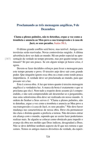 Proclamando as três mensagens angélicas, 9 de
Dezembro
Clama a plenos pulmões, não te detenhas, ergue a voz como a
trombeta e anuncia ao Meu povo a sua transgressão e à casa de
Jacó, os seus pecados. Isaías 58:1.
O último grande conflito será breve, mas terrível. Antigas con-
trovérsias serão reavivadas. Novas controvérsias surgirão. A última
advertência deve ser dada ao mundo. Há um poder especial na apre-
sentação da verdade no tempo presente, mas por quanto tempo con-[387]
tinuará? Só por um pouco. Se em algum tempo já houve crise, é
agora.
Devem-se fazer decididos esforços para levar a mensagem para
este tempo perante o povo. O terceiro anjo deve sair com grande
poder. Que ninguém ignore essa obra ou a trate como tendo pouca
importância. A verdade deve ser proclamada ao mundo, para que
possam ver a luz.
Esta é a nossa obra. A luz que temos quanto à terceira mensagem
angélica é a verdadeira luz. A marca da besta é exatamente o que se
proclama que ela é. Nem tudo a respeito deste assunto já é compre-
endido, e não será compreendido até desenrolar-se o pergaminho,
mas uma soleníssima obra deve ser realizada em nosso mundo. A
ordem do Senhor a Seus servos é: “Clama a plenos pulmões, não
te detenhas, ergue a voz como a trombeta e anuncia ao Meu povo a
sua transgressão e à casa de Jacó, os seus pecados.” Não deve haver
mudança nas características de nossa obra. Deve ela permanecer
tão clara e distinta quanto a profecia a tornou. Não devemos entrar
em aliança com o mundo, supondo que ao assim fazer poderíamos
realizar mais. Se alguém se colocar como obstáculo para impedir o
avanço da obra nos moldes que Deus indicou, desagradará a Deus.
Não se deve debilitar nenhum aspecto da fé que nos tornou o que
somos. Temos os antigos marcos divisórios da verdade, da experi-
724
 