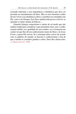 Não buscar o conhecimento dos insensatos, 27 de Janeiro 69
tornando indistinta e sem importância a obediência que deve ser
prestada aos mandamentos de Deus. Mas os seres humanos caídos
devem volver à sua obediência a Deus e caminhar em comunhão com
Ele, como o fez Enoque. Esse Deus ajudará toda pessoa a fazê-lo, se
aprender as lições tiradas da Palavra. ...
[Satanás] planeja congestionar a mente de tal modo que não
tenham tempo para considerar o que pretendem fazer com o conhe-
cimento obtido, ou a qualidade de seus estudos, ou se formaram um
caráter tal que lhes dê um conhecimento maior de Deus e de Jesus
Cristo, a quem Ele enviou. Se a instrução deles estiver de acordo
com os padrões do mundo, se buscam o conhecimento a fim de
que o mundo os considere grandes e cultos, Deus lhes chama tolos.
— Manuscrito 67, 1898.
 