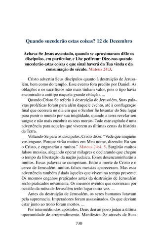 Quando sucederão estas coisas? 12 de Dezembro
Achava-Se Jesus assentado, quando se aproximaram dEle os
discípulos, em particular, e Lhe pediram: Dize-nos quando
sucederão estas coisas e que sinal haverá da Tua vinda e da
consumação do século. Mateus 24:3.
Cristo advertiu Seus discípulos quanto à destruição de Jerusa-
lém, bem como do templo. Esse evento fora predito por Daniel. As
oblações e os sacrifícios não mais tinham valor, pois o tipo havia
encontrado o antítipo naquela grande oblação. ...
Quando Cristo Se referiu à destruição de Jerusalém, Suas pala-
vras proféticas foram para além daquele evento, até à conflagração
final que ocorrerá no dia em que o Senhor Se levantar do Seu lugar
para punir o mundo por sua iniqüidade, quando a terra revelar seu
sangue e não mais encobrir os seus mortos. Todo este capítulo é uma
advertência para aqueles que viverem as últimas cenas da história
da Terra.
Voltando-Se para os discípulos, Cristo disse: “Vede que ninguém
vos engane. Porque virão muitos em Meu nome, dizendo: Eu sou
o Cristo, e enganarão a muitos.” Mateus 24:4, 5. Surgirão muitos
falsos messias, alegando operar milagres e declarando que chegou
o tempo da libertação da nação judaica. Esses desencaminharão a
muitos. Essas palavras se cumpriram. Entre a morte de Cristo e o
cerco de Jerusalém, muitos falsos messias apareceram. Mas essa
advertência também é dada àqueles que vivem no tempo presente.
Os mesmos enganos praticados antes da destruição de Jerusalém
serão praticados novamente. Os mesmos eventos que ocorreram por
ocasião da ruína de Jerusalém terão lugar outra vez. ...
Antes da destruição de Jerusalém, os seres humanos lutavam
pela supremacia. Imperadores foram assassinados. Os que deviam
estar junto ao trono foram mortos. ...
Por intermédio dos apóstolos, Deus deu ao povo judeu a última
oportunidade de arrependimento. Manifestou-Se através de Suas
730
 