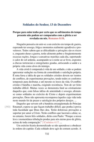 Soldados do Senhor, 13 de Dezembro
Porque para mim tenho por certo que os sofrimentos do tempo
presente não podem ser comparados com a glória a ser
revelada em nós. Romanos 8:18.
Ninguém pensaria em unir-se a um exército em tempo de guerra,
esperando ter sossego, folga e momentos realmente agradáveis e pro-
veitosos. Todos sabem que as dificuldades e privações são os riscos
e, enquanto durar a guerra, terão alimento pobre e freqüentemente
escassas rações, longas e cansativas marchas cada dia, suportando
o calor do sol ardente, acampando-se à noite ao ar livre, expostos
a chuvas torrenciais e enregelantes geadas, arriscando a saúde e a
própria vida como alvos do inimigo.
A vida cristã é comparada à vida de um soldado, e não se podem
apresentar seduções na forma de comodidade e satisfação própria.
É uma farsa a idéia de que os soldados cristãos devem ser isentos
de conflitos, de experimentar provações, tendo todos os confortos
temporais para desfrutar, e até mesmo os luxos da vida. O conflito
cristão é batalha e marcha, exigindo resistência. Tem de ser feito
trabalho difícil. Muitas vezes se demonstra fatal ao cristianismo
daqueles que, com falsas idéias de amenidade e sossego, alistam-
se como soldados no exército de Cristo e depois experimentam
provações. Deus não apresenta recompensa àqueles cuja vida toda
neste mundo foi de prazer e satisfação dos próprios desejos. ...
Daqueles que servem sob a bandeira ensangüentada do Príncipe
Emanuel, espera-se que façam trabalho difícil, que ponha à prova[392]
toda faculdade que Deus lhes deu. Terão dolorosas provações a
suportar por amor a Cristo. Terão conflitos que laceram a alma; se,
no entanto, forem fiéis soldados, dirão com Paulo: “Porque a nossa
leve e momentânea tribulação produz para nós eterno peso de glória,
acima de toda comparação.” 2 Coríntios 4:17. ...
Um exército ficaria desmoralizado se não aprendesse a obedecer
às ordens do capitão. Cada soldado deve agir de comum acordo. A
732
 